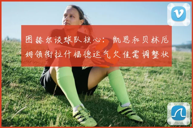 图赫尔谈球队核心：凯恩和贝林厄姆领衔拉什福德运气欠佳需调整状态