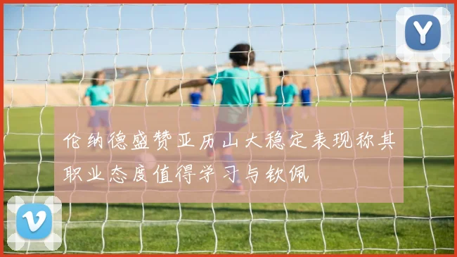 伦纳德盛赞亚历山大稳定表现称其职业态度值得学习与钦佩
