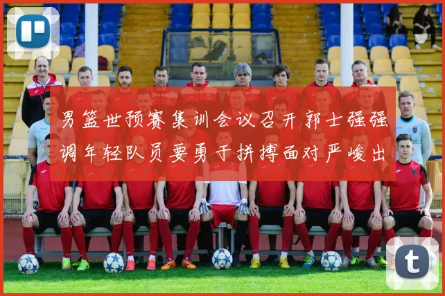 男篮世预赛集训会议召开郭士强强调年轻队员要勇于拼搏面对严峻出线形势