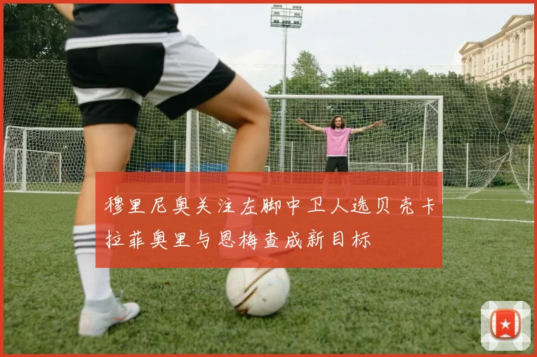 穆里尼奥关注左脚中卫人选贝壳卡拉菲奥里与恩梅查成新目标