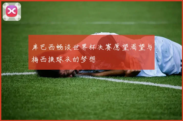 库巴西畅谈世界杯决赛愿望渴望与梅西换球衣的梦想