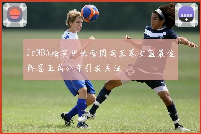 JrNBA精英训练营圆满落幕女篮最佳阵容正式公布引发关注