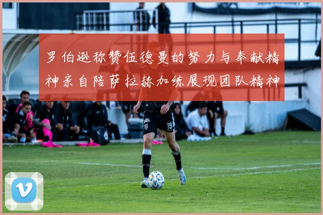 罗伯逊称赞伍德曼的努力与奉献精神亲自陪萨拉赫加练展现团队精神