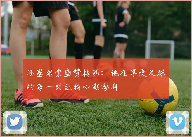 洛塞尔索盛赞梅西：他在享受足球的每一刻让我心潮澎湃