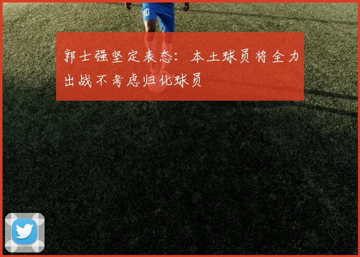 郭士强坚定表态：本土球员将全力出战不考虑归化球员