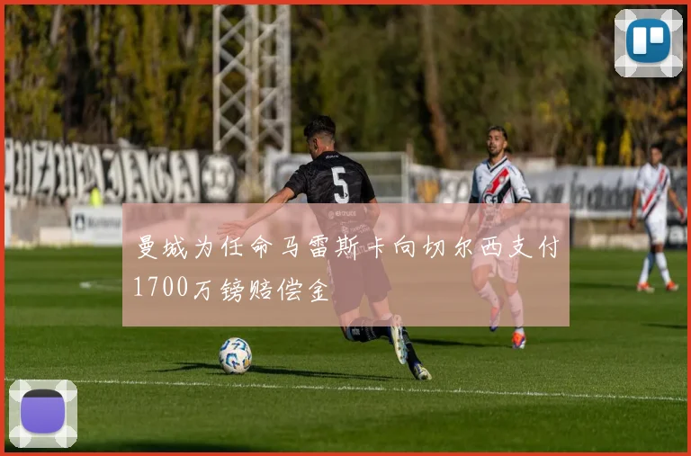 曼城为任命马雷斯卡向切尔西支付1700万镑赔偿金