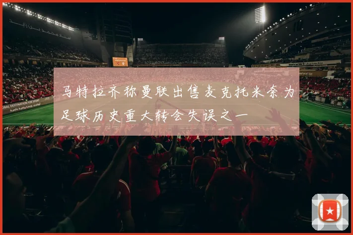 马特拉齐称曼联出售麦克托米奈为足球历史重大转会失误之一