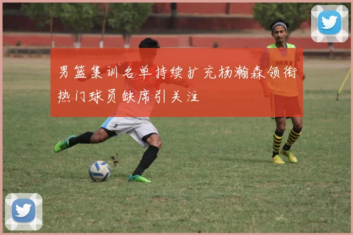 男篮集训名单持续扩充杨瀚森领衔热门球员缺席引关注