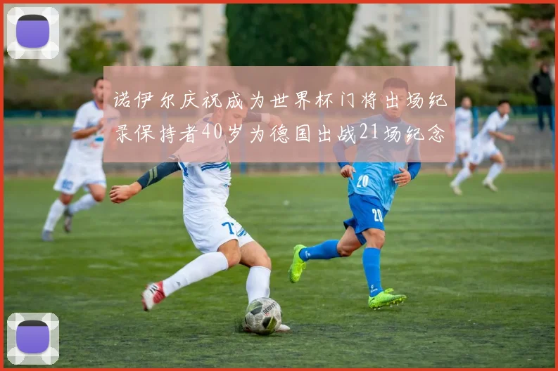 诺伊尔庆祝成为世界杯门将出场纪录保持者40岁为德国出战21场纪念照曝光