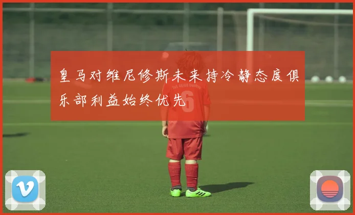 皇马对维尼修斯未来持冷静态度俱乐部利益始终优先