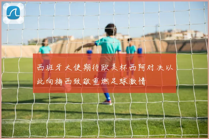 西班牙大使期待欧美杯西阿对决以此向梅西致敬重燃足球激情